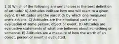 1 3) Which of the following answer choices is the best definition of attitude? A) Attitudes indicate how one will react to a given event. B) Attitudes are the yardstick by which one measures one's actions. C) Attitudes are the emotional part of an evaluation of some person, object or event. D) Attitudes are evaluative statements of what one believes about something or someone. E) Attitudes are a measure of how the worth of an object, person or event is evaluated.