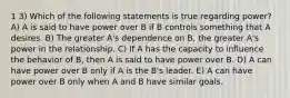 1 3) Which of the following statements is true regarding power? A) A is said to have power over B if B controls something that A desires. B) The greater A's dependence on B, the greater A's power in the relationship. C) If A has the capacity to influence the behavior of B, then A is said to have power over B. D) A can have power over B only if A is the B's leader. E) A can have power over B only when A and B have similar goals.