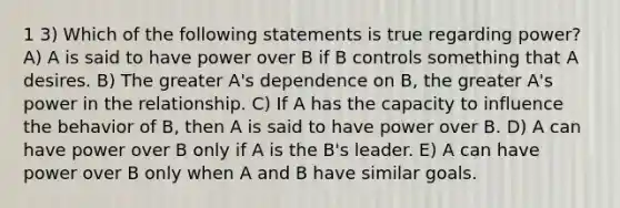 1 3) Which of the following statements is true regarding power? A) A is said to have power over B if B controls something that A desires. B) The greater A's dependence on B, the greater A's power in the relationship. C) If A has the capacity to influence the behavior of B, then A is said to have power over B. D) A can have power over B only if A is the B's leader. E) A can have power over B only when A and B have similar goals.