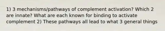 1) 3 mechanisms/pathways of complement activation? Which 2 are innate? What are each known for binding to activate complement 2) These pathways all lead to what 3 general things