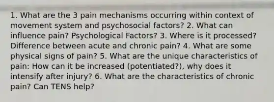 1. What are the 3 pain mechanisms occurring within context of movement system and psychosocial factors? 2. What can influence pain? Psychological Factors? 3. Where is it processed? Difference between acute and chronic pain? 4. What are some physical signs of pain? 5. What are the unique characteristics of pain: How can it be increased (potentiated?), why does it intensify after injury? 6. What are the characteristics of chronic pain? Can TENS help?