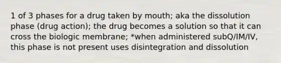 1 of 3 phases for a drug taken by mouth; aka the dissolution phase (drug action); the drug becomes a solution so that it can cross the biologic membrane; *when administered subQ/IM/IV, this phase is not present uses disintegration and dissolution