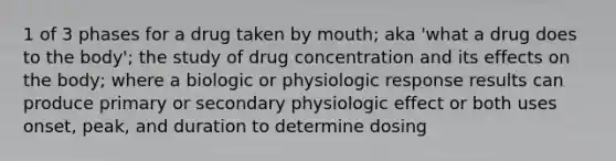 1 of 3 phases for a drug taken by mouth; aka 'what a drug does to the body'; the study of drug concentration and its effects on the body; where a biologic or physiologic response results can produce primary or secondary physiologic effect or both uses onset, peak, and duration to determine dosing