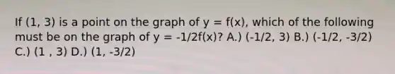 If (1, 3) is a point on the graph of y = f(x), which of the following must be on the graph of y = -1/2f(x)? A.) (-1/2, 3) B.) (-1/2, -3/2) C.) (1 , 3) D.) (1, -3/2)