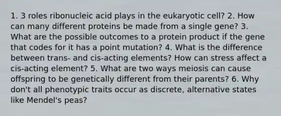 1. 3 roles ribonucleic acid plays in the eukaryotic cell? 2. How can many different proteins be made from a single gene? 3. What are the possible outcomes to a protein product if the gene that codes for it has a point mutation? 4. What is the difference between trans- and cis-acting elements? How can stress affect a cis-acting element? 5. What are two ways meiosis can cause offspring to be genetically different from their parents? 6. Why don't all phenotypic traits occur as discrete, alternative states like Mendel's peas?