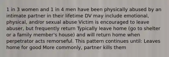 1 in 3 women and 1 in 4 men have been physically abused by an intimate partner in their lifetime DV may include emotional, physical, and/or sexual abuse Victim is encouraged to leave abuser, but frequently return Typically leave home (go to shelter or a family member's house) and will return home when perpetrator acts remorseful. This pattern continues until: Leaves home for good More commonly, partner kills them