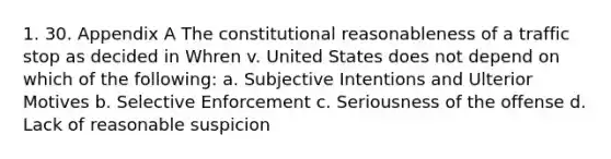 1. 30. Appendix A The constitutional reasonableness of a traffic stop as decided in Whren v. United States does not depend on which of the following: a. Subjective Intentions and Ulterior Motives b. Selective Enforcement c. Seriousness of the offense d. Lack of reasonable suspicion