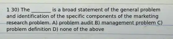 1 30) The ________ is a broad statement of the general problem and identification of the specific components of the marketing research problem. A) problem audit B) management problem C) problem definition D) none of the above