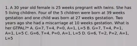 1. A 30 year old female is 25 weeks pregnant with twins. She has 5 living children. Four of the 5 children were born at 39 weeks gestation and one child was born at 27 weeks gestation. Two years ago she had a miscarriage at 10 weeks gestation. What is her GTPAL?* A. G=7, T=4, P=0, A=1, L=5 B. G=7, T=4, P=1, A=1, L=5 C. G=6, T=4, P=0, A=1, L=5 D. G=6, T=2, P=2, A=1, L=5