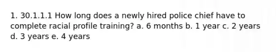 1. 30.1.1.1 How long does a newly hired police chief have to complete racial profile training? a. 6 months b. 1 year c. 2 years d. 3 years e. 4 years