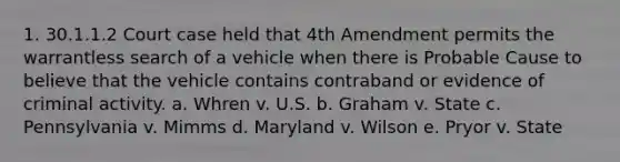 1. 30.1.1.2 Court case held that 4th Amendment permits the warrantless search of a vehicle when there is Probable Cause to believe that the vehicle contains contraband or evidence of criminal activity. a. Whren v. U.S. b. Graham v. State c. Pennsylvania v. Mimms d. Maryland v. Wilson e. Pryor v. State