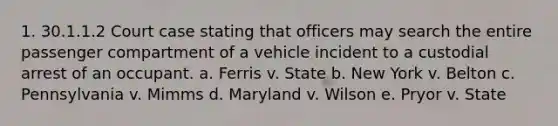 1. 30.1.1.2 Court case stating that officers may search the entire passenger compartment of a vehicle incident to a custodial arrest of an occupant. a. Ferris v. State b. New York v. Belton c. Pennsylvania v. Mimms d. Maryland v. Wilson e. Pryor v. State