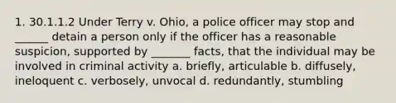 1. 30.1.1.2 Under Terry v. Ohio, a police officer may stop and ______ detain a person only if the officer has a reasonable suspicion, supported by _______ facts, that the individual may be involved in criminal activity a. briefly, articulable b. diffusely, ineloquent c. verbosely, unvocal d. redundantly, stumbling