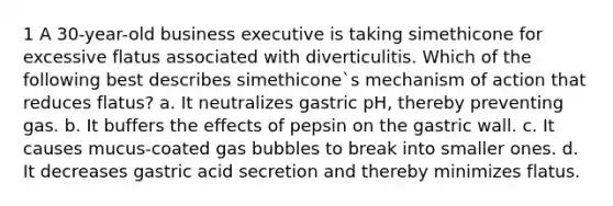 1 A 30-year-old business executive is taking simethicone for excessive flatus associated with diverticulitis. Which of the following best describes simethicone`s mechanism of action that reduces flatus? a. It neutralizes gastric pH, thereby preventing gas. b. It buffers the effects of pepsin on the gastric wall. c. It causes mucus-coated gas bubbles to break into smaller ones. d. It decreases gastric acid secretion and thereby minimizes flatus.