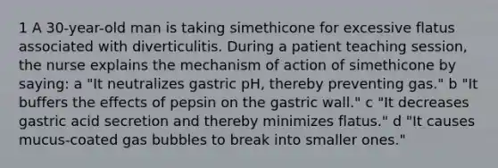 1 A 30-year-old man is taking simethicone for excessive flatus associated with diverticulitis. During a patient teaching session, the nurse explains the mechanism of action of simethicone by saying: a "It neutralizes gastric pH, thereby preventing gas." b "It buffers the effects of pepsin on the gastric wall." c "It decreases gastric acid secretion and thereby minimizes flatus." d "It causes mucus-coated gas bubbles to break into smaller ones."