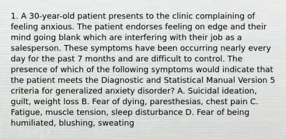 1. A 30-year-old patient presents to the clinic complaining of feeling anxious. The patient endorses feeling on edge and their mind going blank which are interfering with their job as a salesperson. These symptoms have been occurring nearly every day for the past 7 months and are difficult to control. The presence of which of the following symptoms would indicate that the patient meets the Diagnostic and Statistical Manual Version 5 criteria for generalized anxiety disorder? A. Suicidal ideation, guilt, weight loss B. Fear of dying, paresthesias, chest pain C. Fatigue, muscle tension, sleep disturbance D. Fear of being humiliated, blushing, sweating