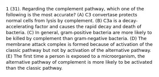 1 (31). Regarding the complement pathway, which one of the following is the most accurate? (A) C3 convertase protects normal cells from lysis by complement. (B) C3a is a decay-accelerating factor and causes the rapid decay and death of bacteria. (C) In general, gram-positive bacteria are more likely to be killed by complement than gram-negative bacteria. (D) The membrane attack complex is formed because of activation of the classic pathway but not by activation of the alternative pathway. (E) The first time a person is exposed to a microorganism, the alternative pathway of complement is more likely to be activated than the classic pathway.