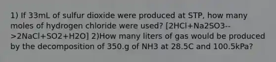 1) If 33mL of sulfur dioxide were produced at STP, how many moles of hydrogen chloride were used? [2HCl+Na2SO3-->2NaCl+SO2+H2O] 2)How many liters of gas would be produced by the decomposition of 350.g of NH3 at 28.5C and 100.5kPa?