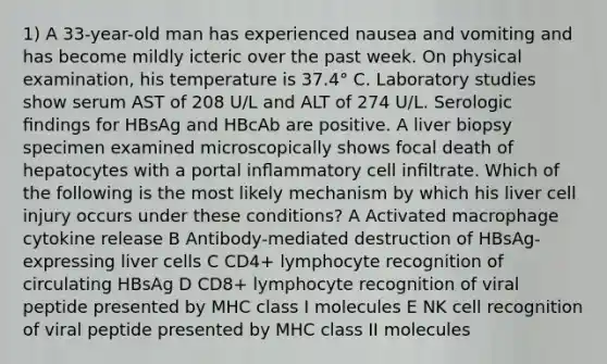 1) A 33-year-old man has experienced nausea and vomiting and has become mildly icteric over the past week. On physical examination, his temperature is 37.4° C. Laboratory studies show serum AST of 208 U/L and ALT of 274 U/L. Serologic ﬁndings for HBsAg and HBcAb are positive. A liver biopsy specimen examined microscopically shows focal death of hepatocytes with a portal inﬂammatory cell inﬁltrate. Which of the following is the most likely mechanism by which his liver cell injury occurs under these conditions? A Activated macrophage cytokine release B Antibody-mediated destruction of HBsAg- expressing liver cells C CD4+ lymphocyte recognition of circulating HBsAg D CD8+ lymphocyte recognition of viral peptide presented by MHC class I molecules E NK cell recognition of viral peptide presented by MHC class II molecules