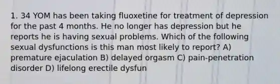 1. 34 YOM has been taking fluoxetine for treatment of depression for the past 4 months. He no longer has depression but he reports he is having sexual problems. Which of the following sexual dysfunctions is this man most likely to report? A) premature ejaculation B) delayed orgasm C) pain-penetration disorder D) lifelong erectile dysfun