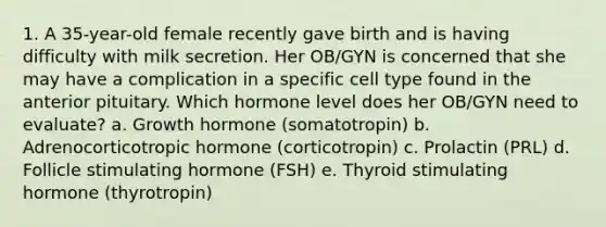 1. A 35-year-old female recently gave birth and is having difficulty with milk secretion. Her OB/GYN is concerned that she may have a complication in a specific cell type found in the anterior pituitary. Which hormone level does her OB/GYN need to evaluate? a. Growth hormone (somatotropin) b. Adrenocorticotropic hormone (corticotropin) c. Prolactin (PRL) d. Follicle stimulating hormone (FSH) e. Thyroid stimulating hormone (thyrotropin)