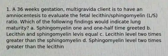 1. A 36 weeks gestation, multigravida client is to have an amniocentesis to evaluate the fetal lecithin/sphingomyelin (L/S) ratio. Which of the following findings would indicate lung maturity? a. Sphingomyelin one and one-half time greeted b. Lecithin and sphingomyelin levis equal c. Lecithin level two times greater than the sphingomyelin d. Sphingomyelin level two times greater than the lecithin