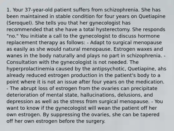 1. Your 37-year-old patient suffers from schizophrenia. She has been maintained in stable condition for four years on Quetiapine (Seroquel). She tells you that her gynecologist has recommended that she have a total hysterectomy. She responds "no." You initiate a call to the gynecologist to discuss hormone replacement therapy as follows: - Adapt to surgical menopause as easily as she would natural menopause. Estrogen waxes and wanes in the body naturally and plays no part in schizophrenia. - Consultation with the gynecologist is not needed. The hyperprolactinemia caused by the antipsychotic, Quetiapine, ahs already reduced estrogen production in the patient's body to a point where it is not an issue after four years on the medication. - The abrupt loss of estrogen from the ovaries can precipitate deterioration of mental state, hallucinations, delusions, and depression as well as the stress from surgical menopause. - You want to know if the gynecologist will wean the patient off her own estrogen. By suppressing the ovaries, she can be tapered off her own estrogen before the surgery.