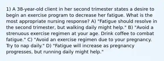 1) A 38-year-old client in her second trimester states a desire to begin an exercise program to decrease her fatigue. What is the most appropriate nursing response? A) "Fatigue should resolve in the second trimester, but walking daily might help." B) "Avoid a strenuous exercise regimen at your age. Drink coffee to combat fatigue." C) "Avoid an exercise regimen due to your pregnancy. Try to nap daily." D) "Fatigue will increase as pregnancy progresses, but running daily might help."