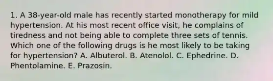 1. A 38-year-old male has recently started monotherapy for mild hypertension. At his most recent office visit, he complains of tiredness and not being able to complete three sets of tennis. Which one of the following drugs is he most likely to be taking for hypertension? A. Albuterol. B. Atenolol. C. Ephedrine. D. Phentolamine. E. Prazosin.