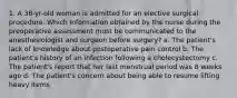 1. A 38-yr-old woman is admitted for an elective surgical procedure. Which information obtained by the nurse during the preoperative assessment must be communicated to the anesthesiologist and surgeon before surgery? a. The patient's lack of knowledge about postoperative pain control b. The patient's history of an infection following a cholecystectomy c. The patient's report that her last menstrual period was 8 weeks ago d. The patient's concern about being able to resume lifting heavy items