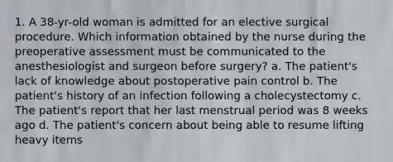 1. A 38-yr-old woman is admitted for an elective surgical procedure. Which information obtained by the nurse during the preoperative assessment must be communicated to the anesthesiologist and surgeon before surgery? a. The patient's lack of knowledge about postoperative pain control b. The patient's history of an infection following a cholecystectomy c. The patient's report that her last menstrual period was 8 weeks ago d. The patient's concern about being able to resume lifting heavy items