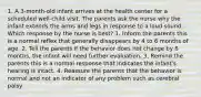 1. A 3-month-old infant arrives at the health center for a scheduled well-child visit. The parents ask the nurse why the infant extends the arms and legs in response to a loud sound. Which response by the nurse is best? 1. Inform the parents this is a normal reflex that generally disappears by 4 to 6 months of age. 2. Tell the parents if the behavior does not change by 6 months, the infant will need further evaluation. 3. Remind the parents this is a normal response that indicates the infant's hearing is intact. 4. Reassure the parents that the behavior is normal and not an indicator of any problem such as cerebral palsy