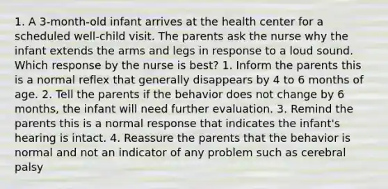 1. A 3-month-old infant arrives at the health center for a scheduled well-child visit. The parents ask the nurse why the infant extends the arms and legs in response to a loud sound. Which response by the nurse is best? 1. Inform the parents this is a normal reflex that generally disappears by 4 to 6 months of age. 2. Tell the parents if the behavior does not change by 6 months, the infant will need further evaluation. 3. Remind the parents this is a normal response that indicates the infant's hearing is intact. 4. Reassure the parents that the behavior is normal and not an indicator of any problem such as cerebral palsy