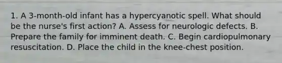 1. A 3-month-old infant has a hypercyanotic spell. What should be the nurse's first action? A. Assess for neurologic defects. B. Prepare the family for imminent death. C. Begin cardiopulmonary resuscitation. D. Place the child in the knee-chest position.