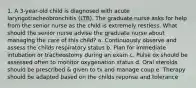 1. A 3-year-old child is diagnosed with acute laryngotracheobronchitis (LTB). The graduate nurse asks for help from the senior nurse as the child is extremely restless. What should the senior nurse advise the graduate nurse about managing the care of this child? a. Continuously observe and assess the childs respiratory status b. Plan for immediate intubation or tracheostomy during an exam c. Pulse ox should be assessed often to monitor oxygenation status d. Oral steroids should be prescribed & given to tx and manage coup e. Therapy should be adapted based on the childs reponse and tolerance