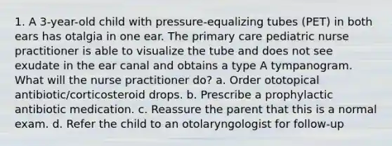 1. A 3-year-old child with pressure-equalizing tubes (PET) in both ears has otalgia in one ear. The primary care pediatric nurse practitioner is able to visualize the tube and does not see exudate in the ear canal and obtains a type A tympanogram. What will the nurse practitioner do? a. Order ototopical antibiotic/corticosteroid drops. b. Prescribe a prophylactic antibiotic medication. c. Reassure the parent that this is a normal exam. d. Refer the child to an otolaryngologist for follow-up