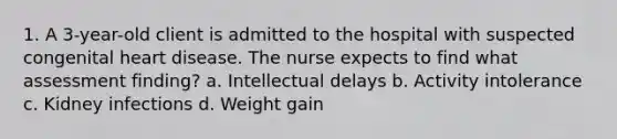 1. A 3-year-old client is admitted to the hospital with suspected congenital heart disease. The nurse expects to find what assessment finding? a. Intellectual delays b. Activity intolerance c. Kidney infections d. Weight gain