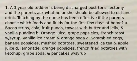 1. A 3-year-old toddler is being discharged post-tonsillectomy and the parents ask what he or she should be allowed to eat and drink. Teaching by the nurse has been effective if the parents choose which foods and fluids for the first few days at home? a. Bacon strips, cola, fruit punch, towast with butter and jelly, & vanilla pudding b. Orange juice, grape popsicles, French toast w/syrup, vanilla ice cream & orange soda c. Scrambled eggs, banana popsicles, mashed potatoes, sweetened ice tea & apple juice d. lemonade, orange popsicles, french fried potatoes with ketchup, grape soda, & pancakes w/syrup