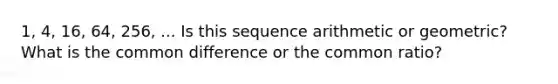 1, 4, 16, 64, 256, ... Is this sequence arithmetic or geometric? What is the common difference or the <a href='https://www.questionai.com/knowledge/kfnDbYRqGl-common-ratio' class='anchor-knowledge'>common ratio</a>?