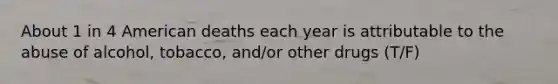 About 1 in 4 American deaths each year is attributable to the abuse of alcohol, tobacco, and/or other drugs (T/F)