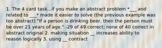 1. The 4 card task...if you make an abstract problem *___ and related to ___* made it easier to solve (the previous example was too abstract) "If a person is drinking beer, then the person must be over 21 years of age." -29 of 49 correct; none of 40 correct in abstract original 2. making situation __ increases ability to reason logically 3. using __ contract