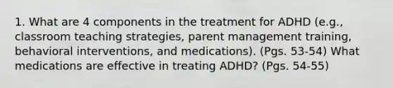 1. What are 4 components in the treatment for ADHD (e.g., classroom teaching strategies, parent management training, behavioral interventions, and medications). (Pgs. 53-54) What medications are effective in treating ADHD? (Pgs. 54-55)