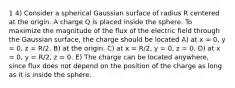 1 4) Consider a spherical Gaussian surface of radius R centered at the origin. A charge Q is placed inside the sphere. To maximize the magnitude of the flux of the electric field through the Gaussian surface, the charge should be located A) at x = 0, y = 0, z = R/2. B) at the origin. C) at x = R/2, y = 0, z = 0. D) at x = 0, y = R/2, z = 0. E) The charge can be located anywhere, since flux does not depend on the position of the charge as long as it is inside the sphere.