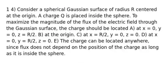 1 4) Consider a spherical Gaussian surface of radius R centered at the origin. A charge Q is placed inside the sphere. To maximize the magnitude of the flux of the electric field through the Gaussian surface, the charge should be located A) at x = 0, y = 0, z = R/2. B) at the origin. C) at x = R/2, y = 0, z = 0. D) at x = 0, y = R/2, z = 0. E) The charge can be located anywhere, since flux does not depend on the position of the charge as long as it is inside the sphere.