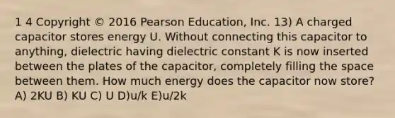 1 4 Copyright © 2016 Pearson Education, Inc. 13) A charged capacitor stores energy U. Without connecting this capacitor to anything, dielectric having dielectric constant K is now inserted between the plates of the capacitor, completely filling <a href='https://www.questionai.com/knowledge/k0Lyloclid-the-space' class='anchor-knowledge'>the space</a> between them. How much energy does the capacitor now store? A) 2KU B) KU C) U D)u/k E)u/2k