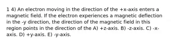 1 4) An electron moving in the direction of the +x-axis enters a magnetic field. If the electron experiences a magnetic deflection in the -y direction, the direction of the magnetic field in this region points in the direction of the A) +z-axis. B) -z-axis. C) -x-axis. D) +y-axis. E) -y-axis.