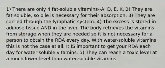 1) There are only 4 fat-soluble vitamins--A, D, E, K. 2) They are fat-soluble, so bile is necessary for their absorption. 3) They are carried through the lymphatic system. 4) The excess is stored in adipose tissue AND in the liver. The body retrieves the vitamins from storage when they are needed so it is not necessary for a person to obtain the RDA every day. With water-soluble vitamins, this is not the case at all. It IS important to get your RDA each day for water-soluble vitamins. 5) They can reach a toxic level at a much lower level than water-soluble vitamins.