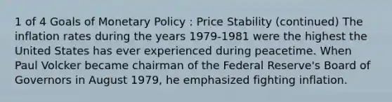 1 of 4 Goals of Monetary Policy : Price Stability (continued) The inflation rates during the years 1979-1981 were the highest the United States has ever experienced during peacetime. When Paul Volcker became chairman of the Federal Reserve's Board of Governors in August 1979, he emphasized fighting inflation.