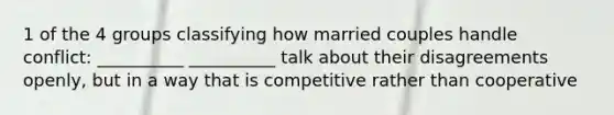 1 of the 4 groups classifying how married couples handle conflict: __________ __________ talk about their disagreements openly, but in a way that is competitive rather than cooperative