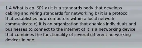 1 4 What is an ISP? a) it is a standards body that develops cabling and wiring standards for networking b) it is a protocol that establishes how computers within a local network communicate c) it is an organization that enables individuals and businesses to connect to the internet d) it is a networking device that combines the functionality of several different networking devices in one